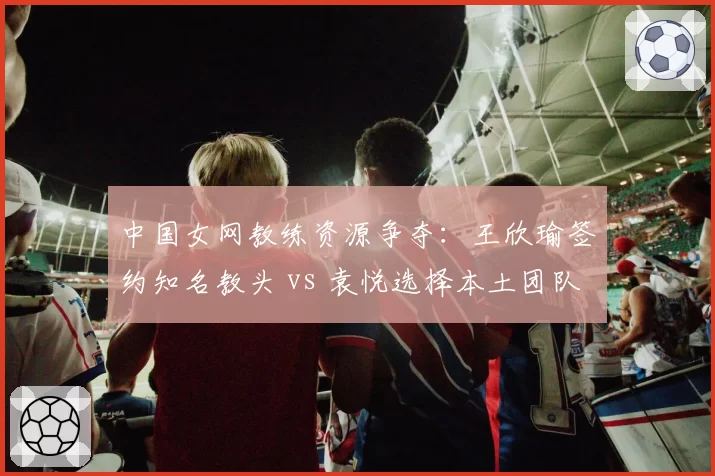 中国女网教练资源争夺：王欣瑜签约知名教头 vs 袁悦选择本土团队