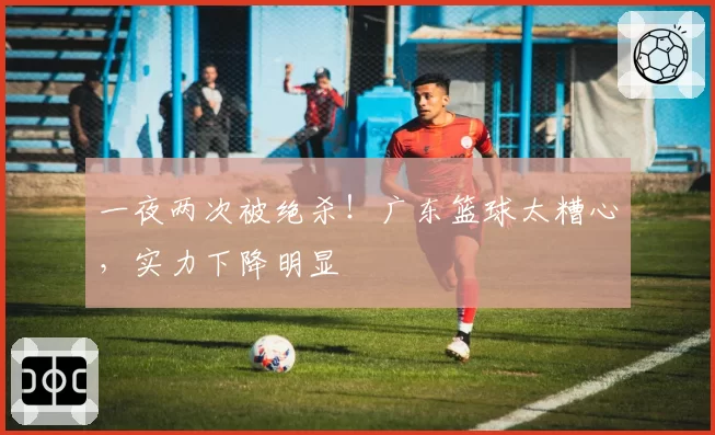 一夜两次被绝杀!广东篮球太糟心,实力下降明显
