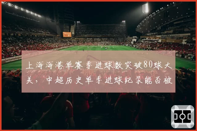 上海海港单赛季进球数突破80球大关,中超历史单季进球纪录能否被刷新?