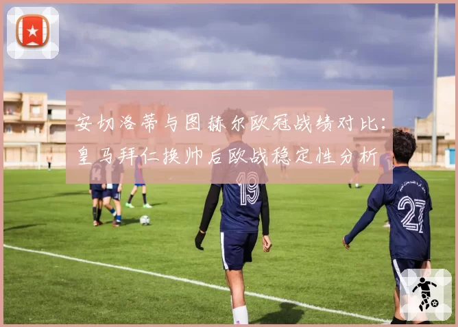 安切洛蒂与图赫尔欧冠战绩对比：皇马拜仁换帅后欧战稳定性分析