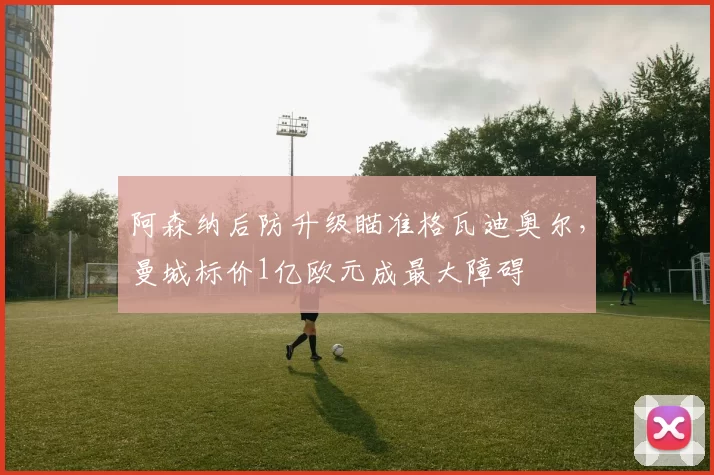 阿森纳后防升级瞄准格瓦迪奥尔,曼城标价1亿欧元成最大障碍