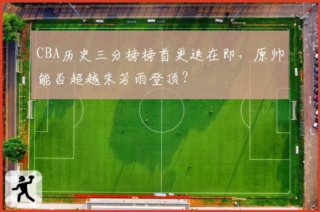 CBA历史三分榜榜首更迭在即，原帅能否超越朱芳雨登顶？