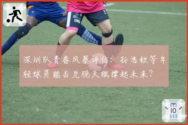 深圳队青春风暴评估:孙浩钦等年轻球员能否兑现天赋撑起未来?