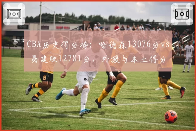 CBA历史得分榜:哈德森13076分vs 易建联12781分,外援与本土得分王之争