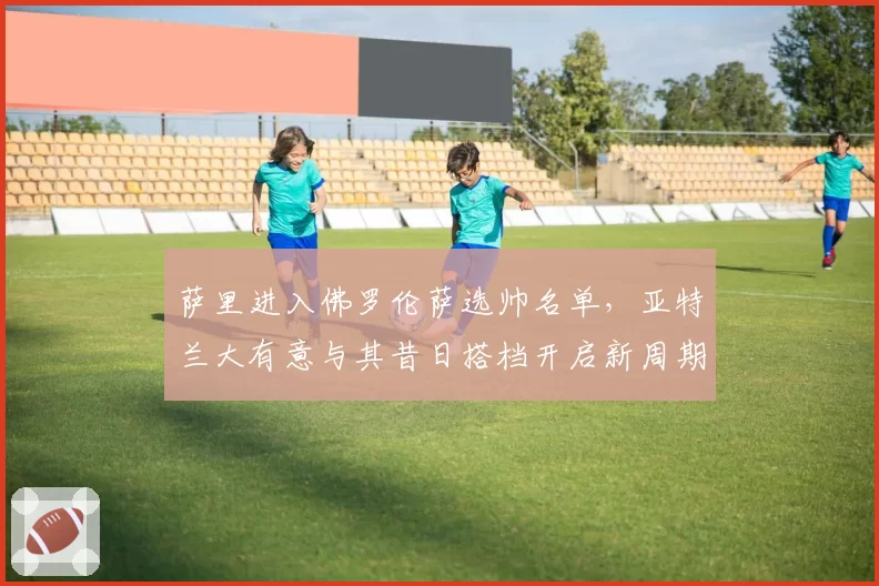 萨里进入佛罗伦萨选帅名单，亚特兰大有意与其昔日搭档开启新周期