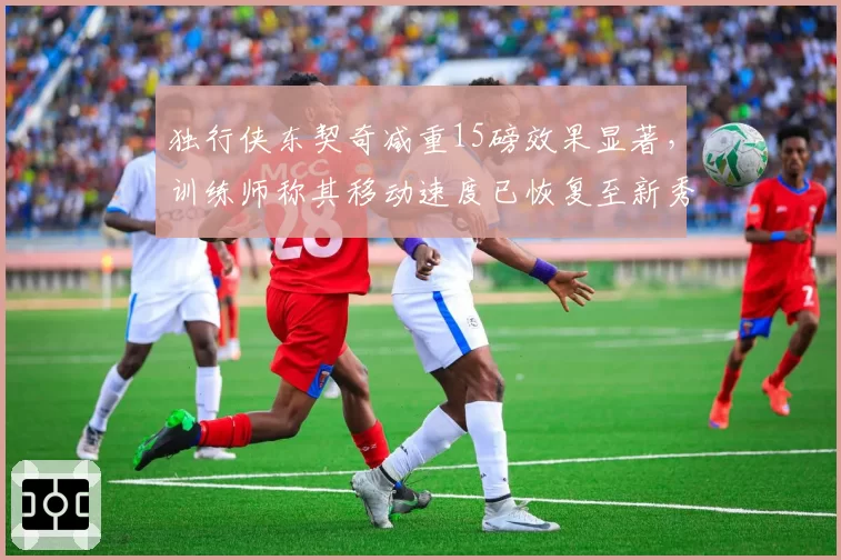 独行侠东契奇减重15磅效果显著，训练师称其移动速度已恢复至新秀季