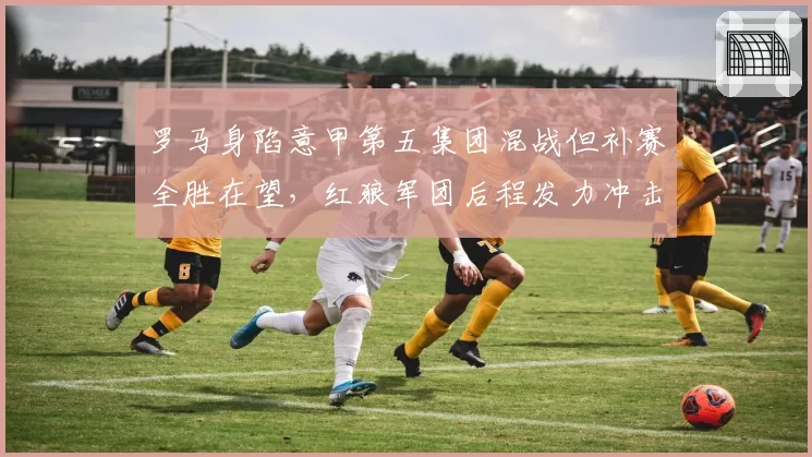 罗马身陷意甲第五集团混战但补赛全胜在望,红狼军团后程发力冲击欧冠区希望几何?