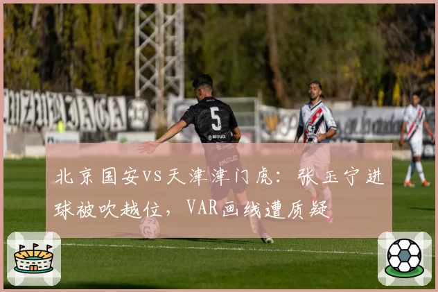 北京国安vs天津津门虎：张玉宁进球被吹越位，VAR画线遭质疑