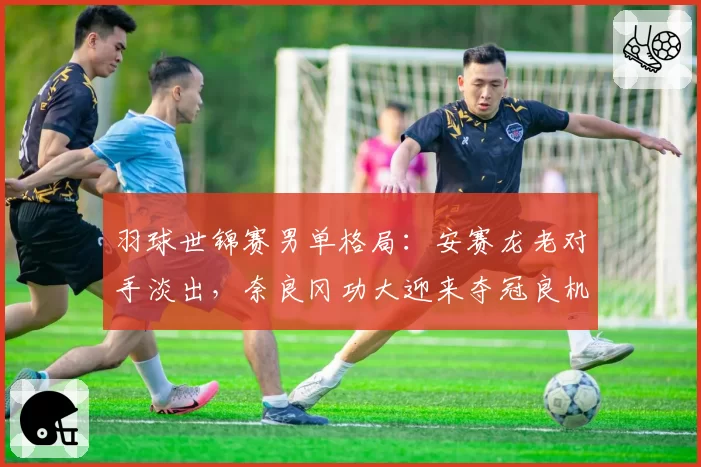 羽球世锦赛男单格局:安赛龙老对手淡出,奈良冈功大迎来夺冠良机