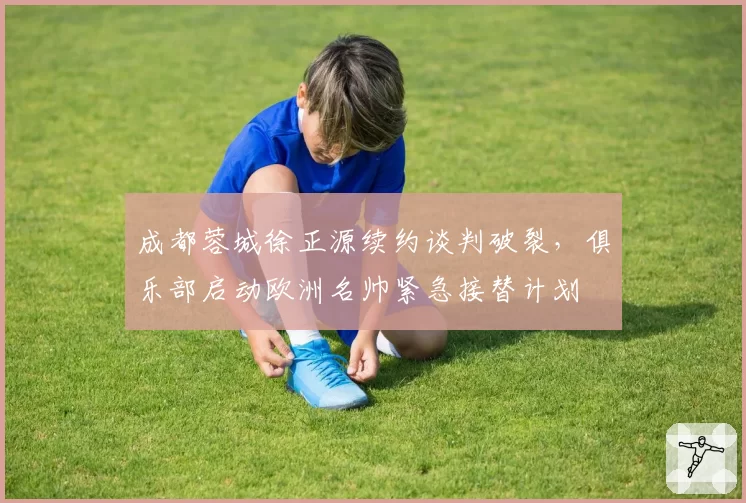 成都蓉城徐正源续约谈判破裂，俱乐部启动欧洲名帅紧急接替计划