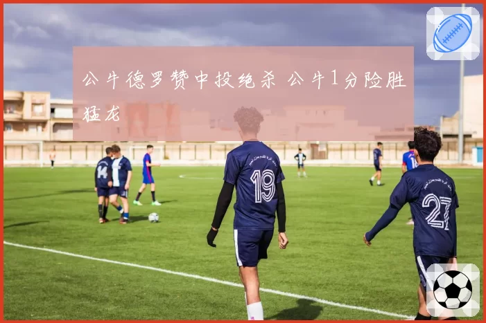 公牛德罗赞中投绝杀 公牛1分险胜猛龙